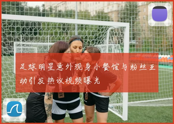 足球明星意外现身小餐馆与粉丝互动引发热议视频曝光