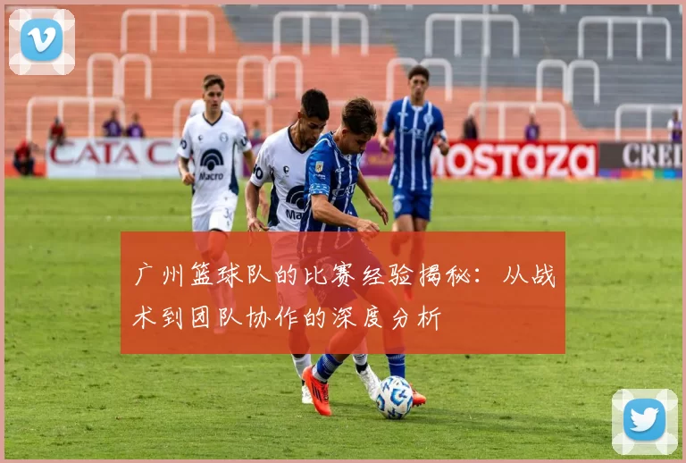 广州篮球队的比赛经验揭秘：从战术到团队协作的深度分析
