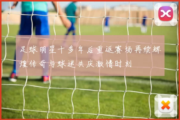 足球明星十多年后重返赛场再续辉煌传奇与球迷共庆激情时刻