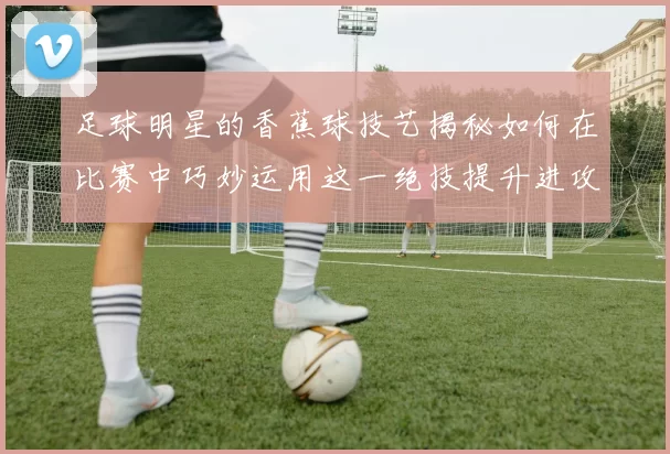 足球明星的香蕉球技艺揭秘如何在比赛中巧妙运用这一绝技提升进攻效率
