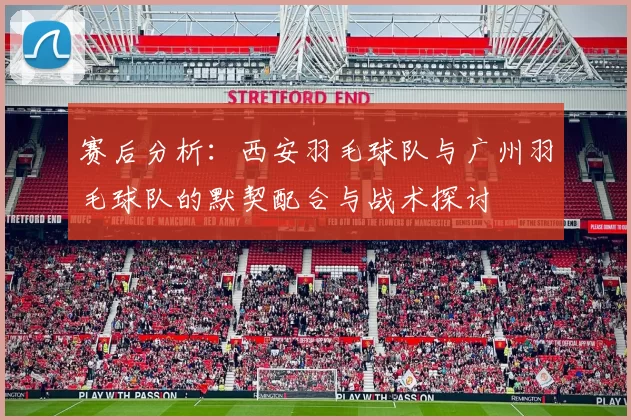 赛后分析：西安羽毛球队与广州羽毛球队的默契配合与战术探讨
