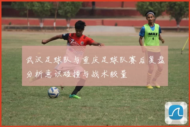 武汉足球队与重庆足球队赛后复盘分析意识碰撞与战术较量