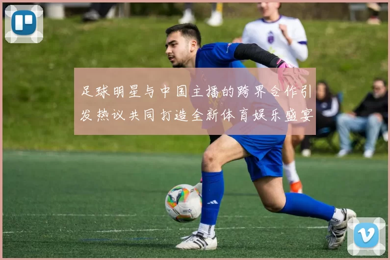 足球明星与中国主播的跨界合作引发热议共同打造全新体育娱乐盛宴