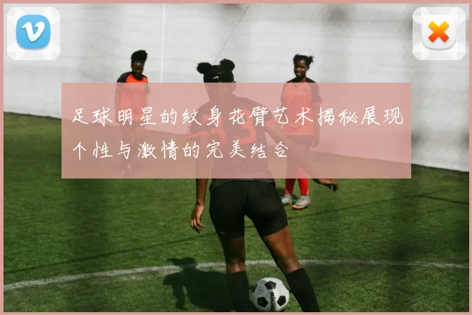 足球明星的纹身花臂艺术揭秘展现个性与激情的完美结合